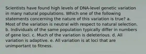 Scientists have found high levels of DNA-level genetic variation in many natural populations. Which one of the following statements concerning the nature of this variation is true? a. Most of the variation is neutral with respect to natural selection. b. Individuals of the same population typically differ in numbers of gene loci. c. Much of the variation is deleterious. d. All variation is adaptive. e. All variation is at loci that are unimportant to fitness.