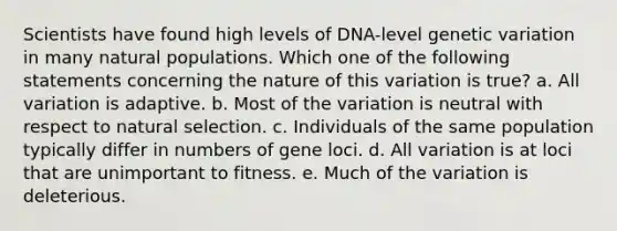 Scientists have found high levels of DNA-level genetic variation in many natural populations. Which one of the following statements concerning the nature of this variation is true? a. All variation is adaptive. b. Most of the variation is neutral with respect to natural selection. c. Individuals of the same population typically differ in numbers of gene loci. d. All variation is at loci that are unimportant to fitness. e. Much of the variation is deleterious.