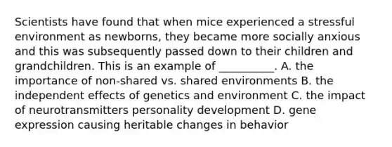 Scientists have found that when mice experienced a stressful environment as newborns, they became more socially anxious and this was subsequently passed down to their children and grandchildren. This is an example of __________. A. the importance of non-shared vs. shared environments B. the independent effects of genetics and environment C. the impact of neurotransmitters personality development D. gene expression causing heritable changes in behavior