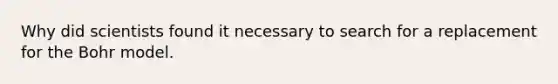 Why did scientists found it necessary to search for a replacement for the Bohr model.
