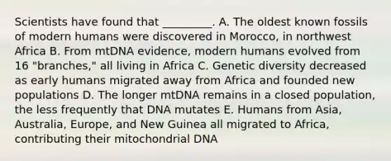 Scientists have found that _________. A. The oldest known fossils of modern humans were discovered in Morocco, in northwest Africa B. From mtDNA evidence, modern humans evolved from 16 "branches," all living in Africa C. Genetic diversity decreased as early humans migrated away from Africa and founded new populations D. The longer mtDNA remains in a closed population, the less frequently that DNA mutates E. Humans from Asia, Australia, Europe, and New Guinea all migrated to Africa, contributing their mitochondrial DNA