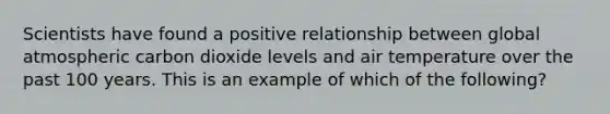 Scientists have found a positive relationship between global atmospheric carbon dioxide levels and air temperature over the past 100 years. This is an example of which of the following?