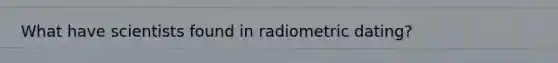 What have scientists found in radiometric dating?