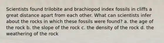 Scientists found trilobite and brachiopod index fossils in cliffs a great distance apart from each other. What can scientists infer about the rocks in which these fossils were found? a. the age of the rock b. the slope of the rock c. the density of the rock d. the weathering of the rock