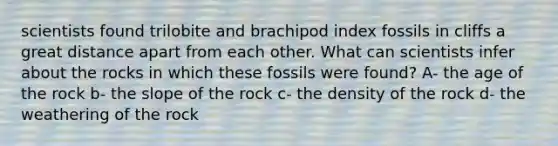 scientists found trilobite and brachipod index fossils in cliffs a great distance apart from each other. What can scientists infer about the rocks in which these fossils were found? A- the age of the rock b- the slope of the rock c- the density of the rock d- the weathering of the rock