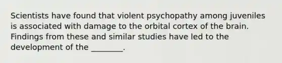 Scientists have found that violent psychopathy among juveniles is associated with damage to the orbital cortex of <a href='https://www.questionai.com/knowledge/kLMtJeqKp6-the-brain' class='anchor-knowledge'>the brain</a>. Findings from these and similar studies have led to the development of the ________.