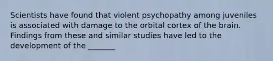 Scientists have found that violent psychopathy among juveniles is associated with damage to the orbital cortex of the brain. Findings from these and similar studies have led to the development of the _______