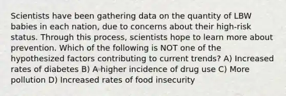 Scientists have been gathering data on the quantity of LBW babies in each nation, due to concerns about their high-risk status. Through this process, scientists hope to learn more about prevention. Which of the following is NOT one of the hypothesized factors contributing to current trends? A) Increased rates of diabetes B) A higher incidence of drug use C) More pollution D) Increased rates of food insecurity