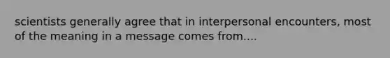 scientists generally agree that in interpersonal encounters, most of the meaning in a message comes from....