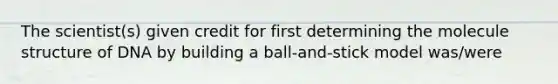 The scientist(s) given credit for first determining the molecule structure of DNA by building a ball-and-stick model was/were