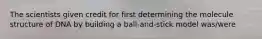 The scientists given credit for first determining the molecule structure of DNA by building a ball-and-stick model was/were