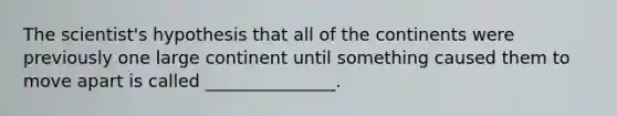 The scientist's hypothesis that all of the continents were previously one large continent until something caused them to move apart is called _______________.