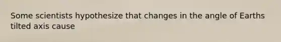 Some scientists hypothesize that changes in the angle of Earths tilted axis cause