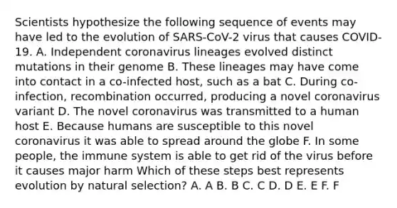 Scientists hypothesize the following sequence of events may have led to the evolution of SARS-CoV-2 virus that causes COVID-19. A. Independent coronavirus lineages evolved distinct mutations in their genome B. These lineages may have come into contact in a co-infected host, such as a bat C. During co-infection, recombination occurred, producing a novel coronavirus variant D. The novel coronavirus was transmitted to a human host E. Because humans are susceptible to this novel coronavirus it was able to spread around the globe F. In some people, the immune system is able to get rid of the virus before it causes major harm Which of these steps best represents evolution by natural selection? A. A B. B C. C D. D E. E F. F