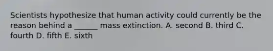 Scientists hypothesize that human activity could currently be the reason behind a ______ mass extinction. A. second B. third C. fourth D. fifth E. sixth