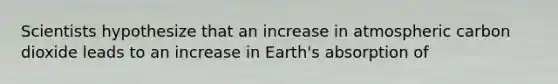 Scientists hypothesize that an increase in atmospheric carbon dioxide leads to an increase in Earth's absorption of