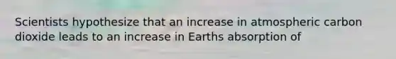 Scientists hypothesize that an increase in atmospheric carbon dioxide leads to an increase in Earths absorption of