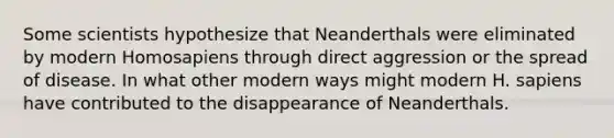 Some scientists hypothesize that Neanderthals were eliminated by modern Homosapiens through direct aggression or the spread of disease. In what other modern ways might modern H. sapiens have contributed to the disappearance of Neanderthals.