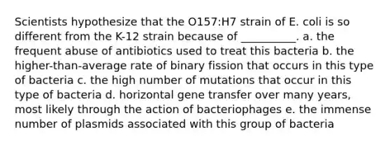 Scientists hypothesize that the O157:H7 strain of E. coli is so different from the K-12 strain because of __________. a. the frequent abuse of antibiotics used to treat this bacteria b. the higher-than-average rate of binary fission that occurs in this type of bacteria c. the high number of mutations that occur in this type of bacteria d. horizontal gene transfer over many years, most likely through the action of bacteriophages e. the immense number of plasmids associated with this group of bacteria