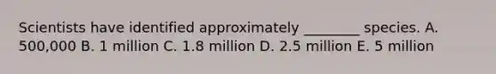 Scientists have identified approximately ________ species. A. 500,000 B. 1 million C. 1.8 million D. 2.5 million E. 5 million