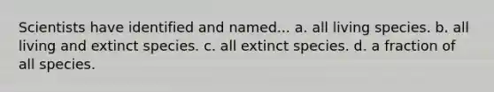 Scientists have identified and named... a. all living species. b. all living and extinct species. c. all extinct species. d. a fraction of all species.