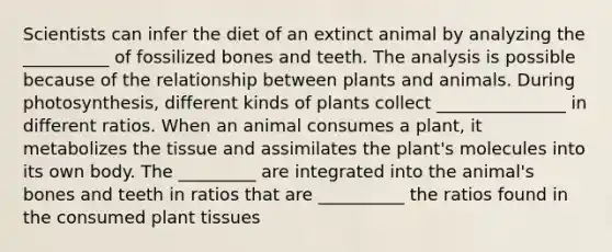 Scientists can infer the diet of an extinct animal by analyzing the __________ of fossilized bones and teeth. The analysis is possible because of the relationship between plants and animals. During photosynthesis, different kinds of plants collect _______________ in different ratios. When an animal consumes a plant, it metabolizes the tissue and assimilates the plant's molecules into its own body. The _________ are integrated into the animal's bones and teeth in ratios that are __________ the ratios found in the consumed plant tissues