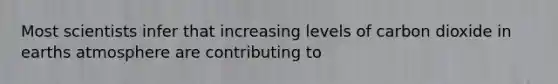 Most scientists infer that increasing levels of carbon dioxide in earths atmosphere are contributing to