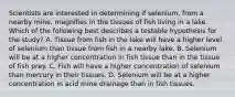 Scientists are interested in determining if selenium, from a nearby mine, magnifies in the tissues of fish living in a lake. Which of the following best describes a testable hypothesis for the study? A. Tissue from fish in the lake will have a higher level of selenium than tissue from fish in a nearby lake. B. Selenium will be at a higher concentration in fish tissue than in the tissue of fish prey. C. Fish will have a higher concentration of selenium than mercury in their tissues. D. Selenium will be at a higher concentration in acid mine drainage than in fish tissues.