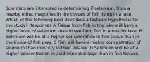 Scientists are interested in determining if selenium, from a nearby mine, magnifies in the tissues of fish living in a lake. Which of the following best describes a testable hypothesis for the study? Responses A Tissue from fish in the lake will have a higher level of selenium than tissue from fish in a nearby lake. B Selenium will be at a higher concentration in fish tissue than in the tissue of fish prey. C Fish will have a higher concentration of selenium than mercury in their tissues. D Selenium will be at a higher concentration in acid mine drainage than in fish tissues.