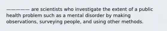 ————— are scientists who investigate the extent of a public health problem such as a mental disorder by making observations, surveying people, and using other methods.