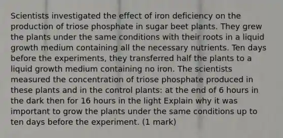 Scientists investigated the effect of iron deficiency on the production of triose phosphate in sugar beet plants. They grew the plants under the same conditions with their roots in a liquid growth medium containing all the necessary nutrients. Ten days before the experiments, they transferred half the plants to a liquid growth medium containing no iron. The scientists measured the concentration of triose phosphate produced in these plants and in the control plants: at the end of 6 hours in the dark then for 16 hours in the light Explain why it was important to grow the plants under the same conditions up to ten days before the experiment. (1 mark)