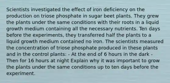 Scientists investigated the effect of iron deficiency on the production on triose phosphate in sugar beet plants. They grew the plants under the same conditions with their roots in a liquid growth medium containing all the necessary nutrients. Ten days before the experiments, they transferred half the plants to a liquid growth medium contained no iron. The scientists measured the concentration of triose phosphate produced in these plants and in the control plants: - At the end of 6 hours in the dark - Then for 16 hours at night Explain why it was important to grow the plants under the same conditions up to ten days before the experiment.