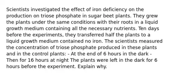 Scientists investigated the effect of iron deficiency on the production on triose phosphate in sugar beet plants. They grew the plants under the same conditions with their roots in a liquid growth medium containing all the necessary nutrients. Ten days before the experiments, they transferred half the plants to a liquid growth medium contained no iron. The scientists measured the concentration of triose phosphate produced in these plants and in the control plants: - At the end of 6 hours in the dark - Then for 16 hours at night The plants were left in the dark for 6 hours before the experiment. Explain why.