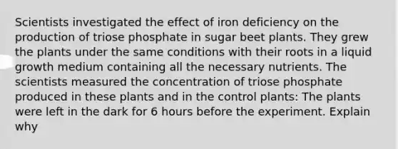 Scientists investigated the effect of iron deficiency on the production of triose phosphate in sugar beet plants. They grew the plants under the same conditions with their roots in a liquid growth medium containing all the necessary nutrients. The scientists measured the concentration of triose phosphate produced in these plants and in the control plants: The plants were left in the dark for 6 hours before the experiment. Explain why