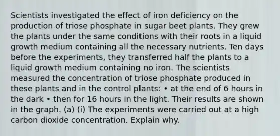 Scientists investigated the effect of iron deficiency on the production of triose phosphate in sugar beet plants. They grew the plants under the same conditions with their roots in a liquid growth medium containing all the necessary nutrients. Ten days before the experiments, they transferred half the plants to a liquid growth medium containing no iron. The scientists measured the concentration of triose phosphate produced in these plants and in the control plants: • at the end of 6 hours in the dark • then for 16 hours in the light. Their results are shown in the graph. (a) (i) The experiments were carried out at a high carbon dioxide concentration. Explain why.