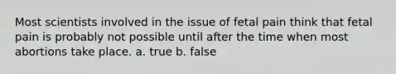 Most scientists involved in the issue of fetal pain think that fetal pain is probably not possible until after the time when most abortions take place. a. true b. false