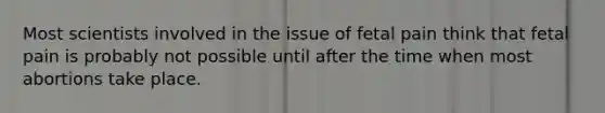 Most scientists involved in the issue of fetal pain think that fetal pain is probably not possible until after the time when most abortions take place.