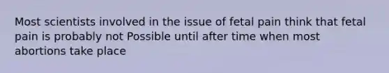 Most scientists involved in the issue of fetal pain think that fetal pain is probably not Possible until after time when most abortions take place