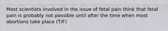 Most scientists involved in the issue of fetal pain think that fetal pain is probably not possible until after the time when most abortions take place (T/F)