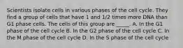 Scientists isolate cells in various phases of the cell cycle. They find a group of cells that have 1 and 1/2 times more DNA than G1 phase cells. The cells of this group are _____. A. In the G1 phase of the cell cycle B. In the G2 phase of the cell cycle C. In the M phase of the cell cycle D. In the S phase of the cell cycle