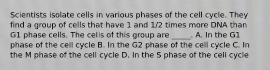 Scientists isolate cells in various phases of the cell cycle. They find a group of cells that have 1 and 1/2 times more DNA than G1 phase cells. The cells of this group are _____. A. In the G1 phase of the cell cycle B. In the G2 phase of the cell cycle C. In the M phase of the cell cycle D. In the S phase of the cell cycle