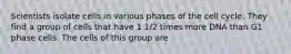 Scientists isolate cells in various phases of the cell cycle. They find a group of cells that have 1 1/2 times more DNA than G1 phase cells. The cells of this group are