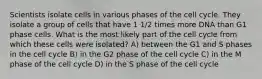 Scientists isolate cells in various phases of the cell cycle. They isolate a group of cells that have 1 1/2 times more DNA than G1 phase cells. What is the most likely part of the cell cycle from which these cells were isolated? A) between the G1 and S phases in the cell cycle B) in the G2 phase of the cell cycle C) in the M phase of the cell cycle D) in the S phase of the cell cycle