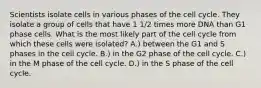 Scientists isolate cells in various phases of the cell cycle. They isolate a group of cells that have 1 1/2 times more DNA than G1 phase cells. What is the most likely part of the cell cycle from which these cells were isolated? A.) between the G1 and S phases in the cell cycle. B.) in the G2 phase of the cell cycle. C.) in the M phase of the cell cycle. D.) in the S phase of the cell cycle.