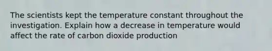 The scientists kept the temperature constant throughout the investigation. Explain how a decrease in temperature would affect the rate of carbon dioxide production