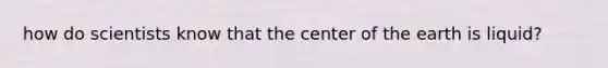 how do scientists know that the center of the earth is liquid?