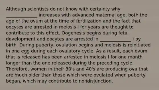 Although scientists do not know with certainty why ______________ increases with advanced maternal age, both the age of the ovum at the time of fertilization and the fact that oocytes are arrested in meiosis I for years are thought to contribute to this effect. Oogenesis begins during fetal development and oocytes are arrested in ______________ I by birth. During puberty, ovulation begins and meiosis is reinitiated in one egg during each ovulatory cycle. As a result, each ovum that is released has been arrested in meiosis I for one month longer than the one released during the preceding cycle. Therefore, women in their 30's and 40's are producing ova that are much older than those which were ovulated when puberty began, which may contribute to nondisjunction.