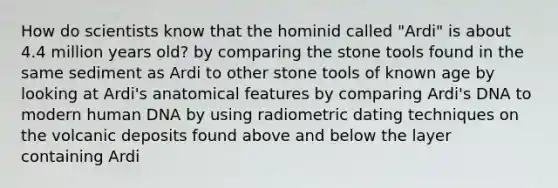 How do scientists know that the hominid called "Ardi" is about 4.4 million years old? by comparing the stone tools found in the same sediment as Ardi to other stone tools of known age by looking at Ardi's anatomical features by comparing Ardi's DNA to modern human DNA by using radiometric dating techniques on the volcanic deposits found above and below the layer containing Ardi