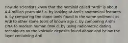 How do scientists know that the hominid called "Ardi" is about 4.4 million years old? a. by looking at Ardi's anatomical features b. by comparing the stone tools found in the same sediment as Ardi to other stone tools of known age c. by comparing Ardi's DNA to modern human DNA d. by using radiometric dating techniques on the volcanic deposits found above and below the layer containing Ardi