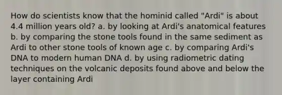 How do scientists know that the hominid called "Ardi" is about 4.4 million years old? a. by looking at Ardi's anatomical features b. by comparing the stone tools found in the same sediment as Ardi to other stone tools of known age c. by comparing Ardi's DNA to modern human DNA d. by using radiometric dating techniques on the volcanic deposits found above and below the layer containing Ardi